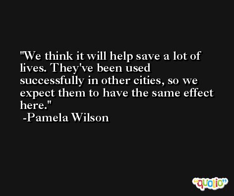 We think it will help save a lot of lives. They've been used successfully in other cities, so we expect them to have the same effect here. -Pamela Wilson