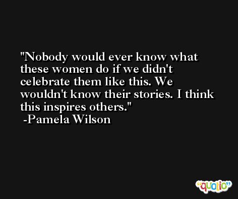 Nobody would ever know what these women do if we didn't celebrate them like this. We wouldn't know their stories. I think this inspires others. -Pamela Wilson