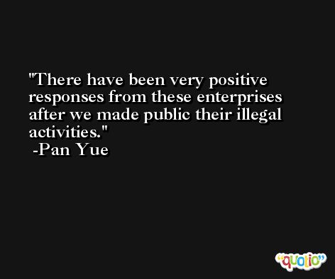 There have been very positive responses from these enterprises after we made public their illegal activities. -Pan Yue
