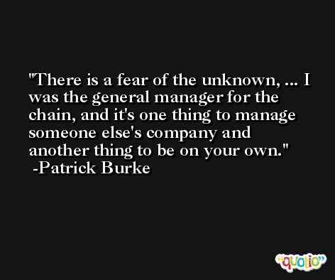 There is a fear of the unknown, ... I was the general manager for the chain, and it's one thing to manage someone else's company and another thing to be on your own. -Patrick Burke