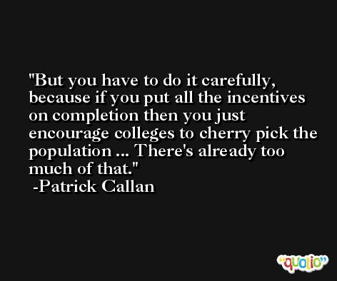But you have to do it carefully, because if you put all the incentives on completion then you just encourage colleges to cherry pick the population ... There's already too much of that. -Patrick Callan