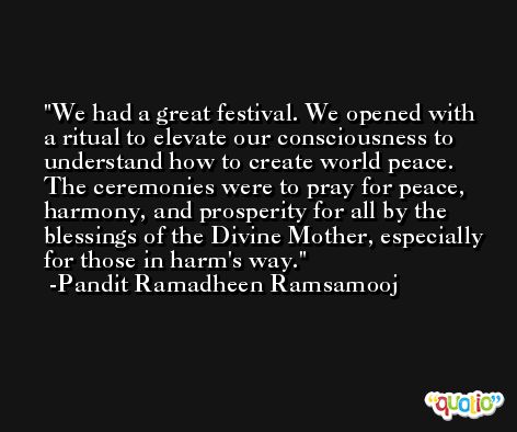 We had a great festival. We opened with a ritual to elevate our consciousness to understand how to create world peace. The ceremonies were to pray for peace, harmony, and prosperity for all by the blessings of the Divine Mother, especially for those in harm's way. -Pandit Ramadheen Ramsamooj