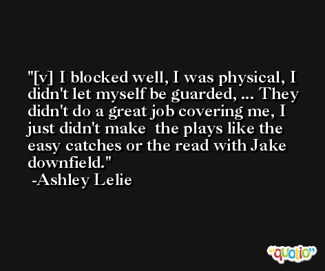 [v] I blocked well, I was physical, I didn't let myself be guarded, ... They didn't do a great job covering me, I just didn't make  the plays like the easy catches or the read with Jake downfield. -Ashley Lelie