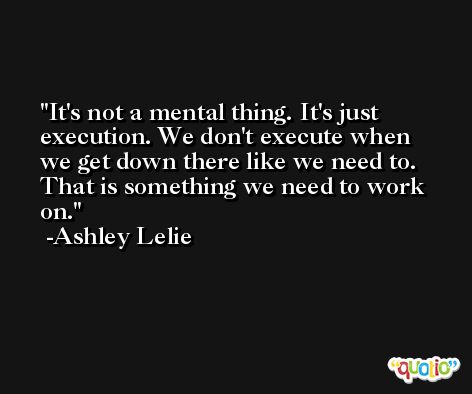 It's not a mental thing. It's just execution. We don't execute when we get down there like we need to. That is something we need to work on. -Ashley Lelie