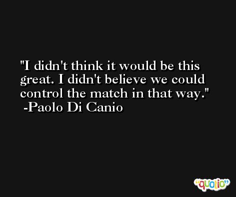 I didn't think it would be this great. I didn't believe we could control the match in that way. -Paolo Di Canio