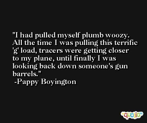 I had pulled myself plumb woozy. All the time I was pulling this terrific 'g' load, tracers were getting closer to my plane, until finally I was looking back down someone's gun barrels. -Pappy Boyington