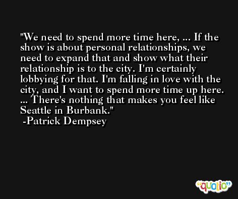 We need to spend more time here, ... If the show is about personal relationships, we need to expand that and show what their relationship is to the city. I'm certainly lobbying for that. I'm falling in love with the city, and I want to spend more time up here. ... There's nothing that makes you feel like Seattle in Burbank. -Patrick Dempsey