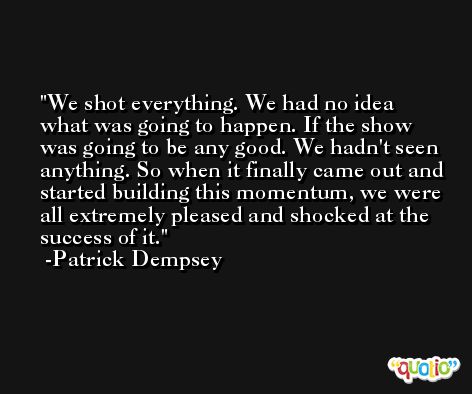 We shot everything. We had no idea what was going to happen. If the show was going to be any good. We hadn't seen anything. So when it finally came out and started building this momentum, we were all extremely pleased and shocked at the success of it. -Patrick Dempsey