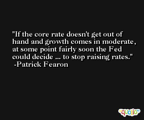 If the core rate doesn't get out of hand and growth comes in moderate, at some point fairly soon the Fed could decide ... to stop raising rates. -Patrick Fearon