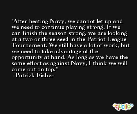 After beating Navy, we cannot let up and we need to continue playing strong. If we can finish the season strong, we are looking at a two or three seed in the Patriot League Tournament. We still have a lot of work, but we need to take advantage of the opportunity at hand. As long as we have the same effort as against Navy, I think we will come out on top. -Patrick Fisher