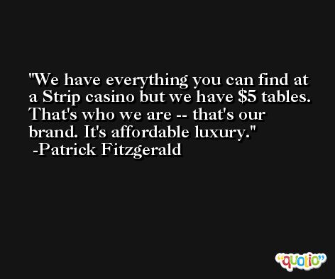 We have everything you can find at a Strip casino but we have $5 tables. That's who we are -- that's our brand. It's affordable luxury. -Patrick Fitzgerald