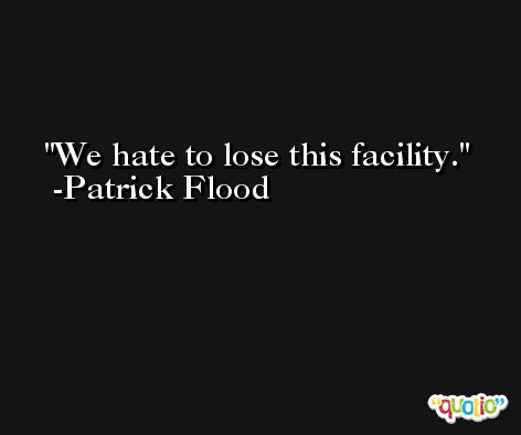 We hate to lose this facility. -Patrick Flood