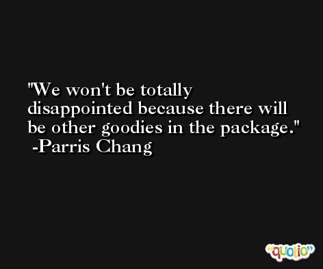 We won't be totally disappointed because there will be other goodies in the package. -Parris Chang