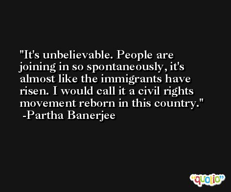It's unbelievable. People are joining in so spontaneously, it's almost like the immigrants have risen. I would call it a civil rights movement reborn in this country. -Partha Banerjee