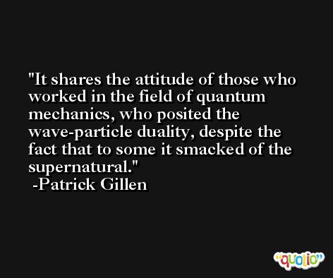 It shares the attitude of those who worked in the field of quantum mechanics, who posited the wave-particle duality, despite the fact that to some it smacked of the supernatural. -Patrick Gillen