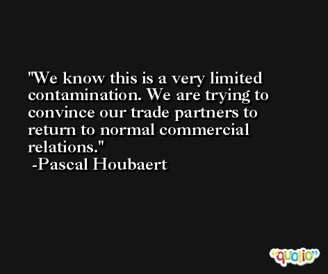 We know this is a very limited contamination. We are trying to convince our trade partners to return to normal commercial relations. -Pascal Houbaert