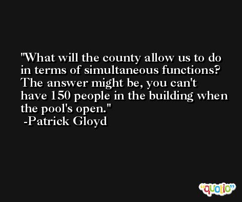 What will the county allow us to do in terms of simultaneous functions? The answer might be, you can't have 150 people in the building when the pool's open. -Patrick Gloyd