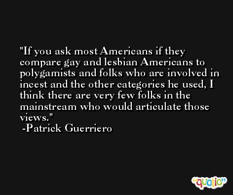 If you ask most Americans if they compare gay and lesbian Americans to polygamists and folks who are involved in incest and the other categories he used, I think there are very few folks in the mainstream who would articulate those views. -Patrick Guerriero