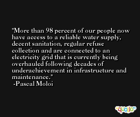 More than 98 percent of our people now have access to a reliable water supply, decent sanitation, regular refuse collection and are connected to an electricity grid that is currently being overhauled following decades of underachievement in infrastructure and maintenance. -Pascal Moloi