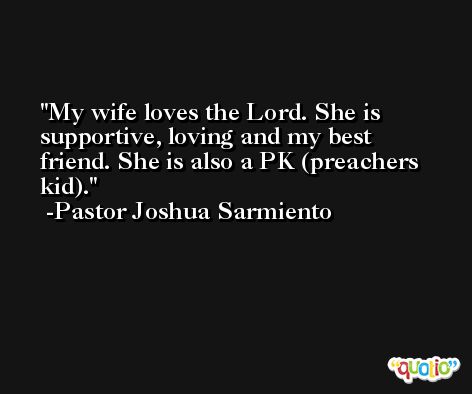 My wife loves the Lord. She is supportive, loving and my best friend. She is also a PK (preachers kid). -Pastor Joshua Sarmiento