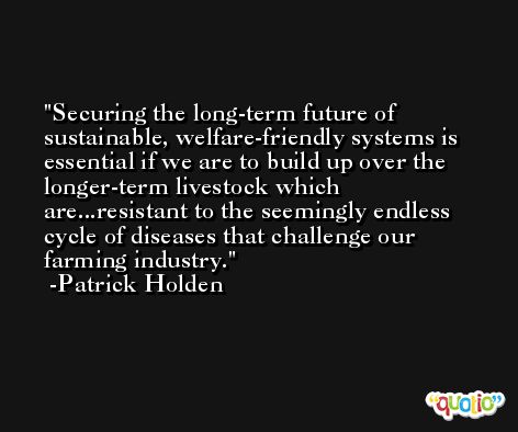 Securing the long-term future of sustainable, welfare-friendly systems is essential if we are to build up over the longer-term livestock which are...resistant to the seemingly endless cycle of diseases that challenge our farming industry. -Patrick Holden