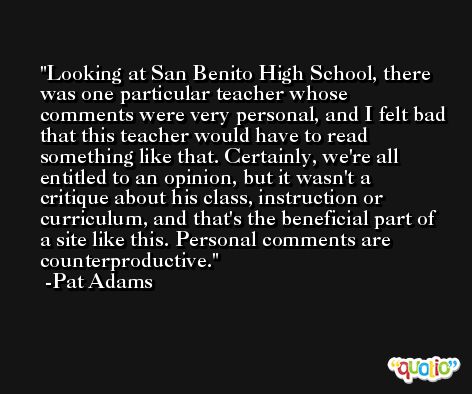 Looking at San Benito High School, there was one particular teacher whose comments were very personal, and I felt bad that this teacher would have to read something like that. Certainly, we're all entitled to an opinion, but it wasn't a critique about his class, instruction or curriculum, and that's the beneficial part of a site like this. Personal comments are counterproductive. -Pat Adams