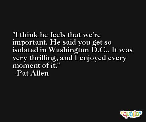 I think he feels that we're important. He said you get so isolated in Washington D.C.. It was very thrilling, and I enjoyed every moment of it. -Pat Allen