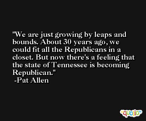 We are just growing by leaps and bounds. About 30 years ago, we could fit all the Republicans in a closet. But now there's a feeling that the state of Tennessee is becoming Republican. -Pat Allen