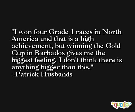 I won four Grade 1 races in North America and that is a high achievement, but winning the Gold Cup in Barbados gives me the biggest feeling. I don't think there is anything bigger than this. -Patrick Husbands