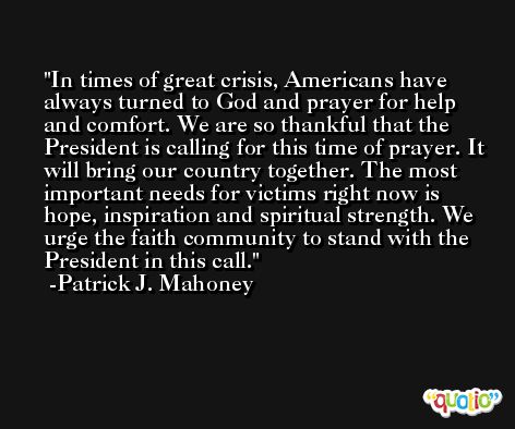 In times of great crisis, Americans have always turned to God and prayer for help and comfort. We are so thankful that the President is calling for this time of prayer. It will bring our country together. The most important needs for victims right now is hope, inspiration and spiritual strength. We urge the faith community to stand with the President in this call. -Patrick J. Mahoney