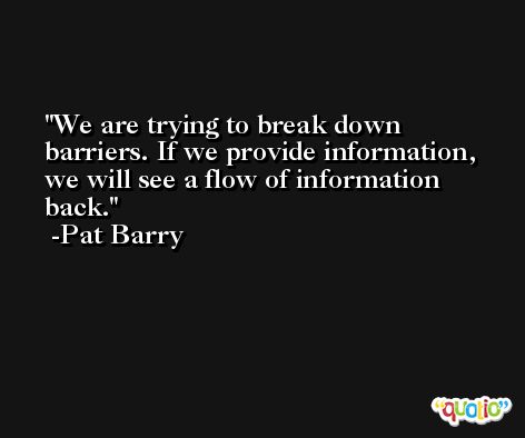 We are trying to break down barriers. If we provide information, we will see a flow of information back. -Pat Barry
