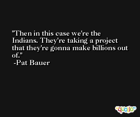 Then in this case we're the Indians. They're taking a project that they're gonna make billions out of. -Pat Bauer