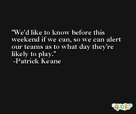We'd like to know before this weekend if we can, so we can alert our teams as to what day they're likely to play. -Patrick Keane