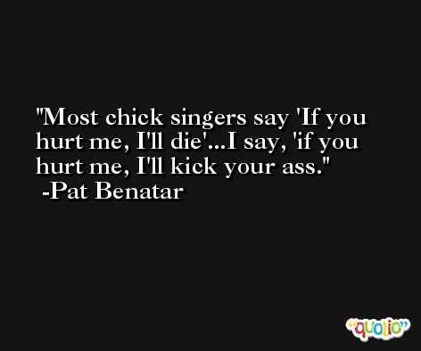 Most chick singers say 'If you hurt me, I'll die'...I say, 'if you hurt me, I'll kick your ass. -Pat Benatar