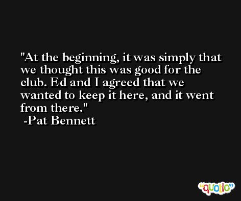 At the beginning, it was simply that we thought this was good for the club. Ed and I agreed that we wanted to keep it here, and it went from there. -Pat Bennett