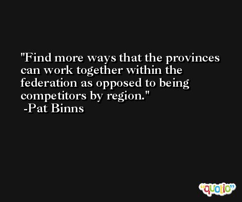 Find more ways that the provinces can work together within the federation as opposed to being competitors by region. -Pat Binns