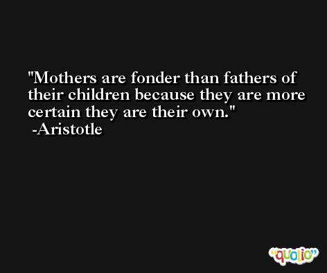 Mothers are fonder than fathers of their children because they are more certain they are their own. -Aristotle