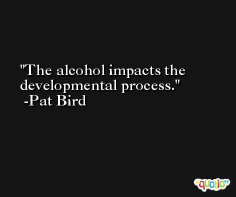 The alcohol impacts the developmental process. -Pat Bird