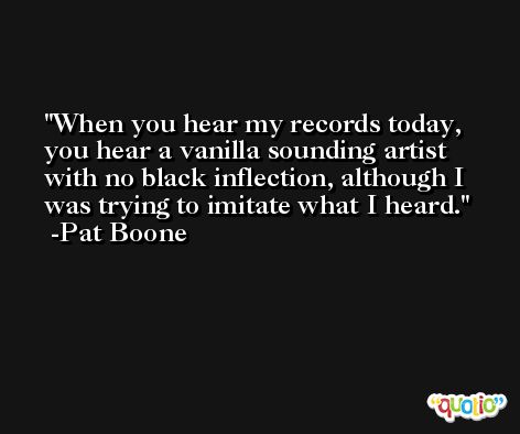 When you hear my records today, you hear a vanilla sounding artist with no black inflection, although I was trying to imitate what I heard. -Pat Boone