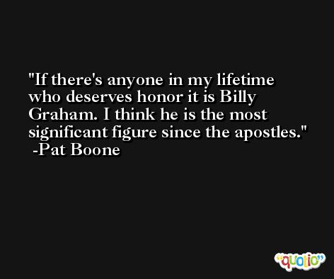 If there's anyone in my lifetime who deserves honor it is Billy Graham. I think he is the most significant figure since the apostles. -Pat Boone
