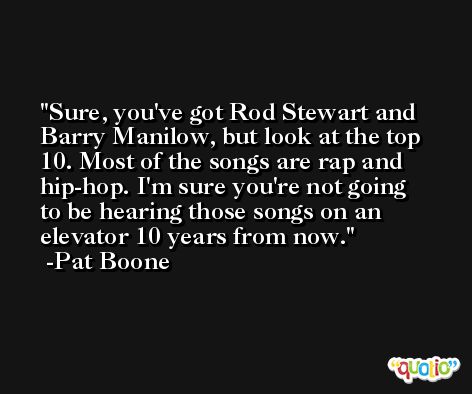 Sure, you've got Rod Stewart and Barry Manilow, but look at the top 10. Most of the songs are rap and hip-hop. I'm sure you're not going to be hearing those songs on an elevator 10 years from now. -Pat Boone