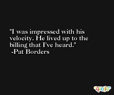 I was impressed with his velocity. He lived up to the billing that I've heard. -Pat Borders