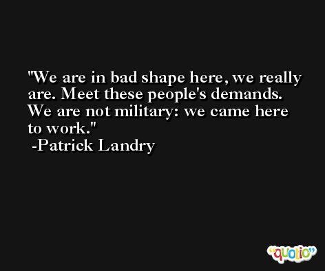 We are in bad shape here, we really are. Meet these people's demands. We are not military: we came here to work. -Patrick Landry