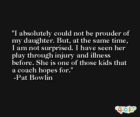 I absolutely could not be prouder of my daughter. But, at the same time, I am not surprised. I have seen her play through injury and illness before. She is one of those kids that a coach hopes for. -Pat Bowlin