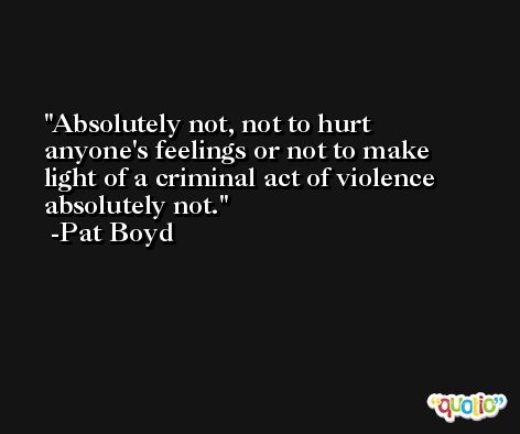 Absolutely not, not to hurt anyone's feelings or not to make light of a criminal act of violence absolutely not. -Pat Boyd