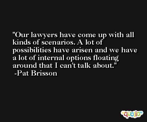 Our lawyers have come up with all kinds of scenarios. A lot of possibilities have arisen and we have a lot of internal options floating around that I can't talk about. -Pat Brisson