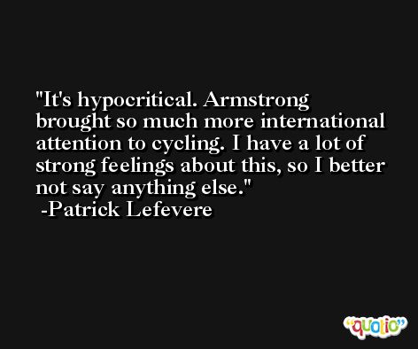 It's hypocritical. Armstrong brought so much more international attention to cycling. I have a lot of strong feelings about this, so I better not say anything else. -Patrick Lefevere