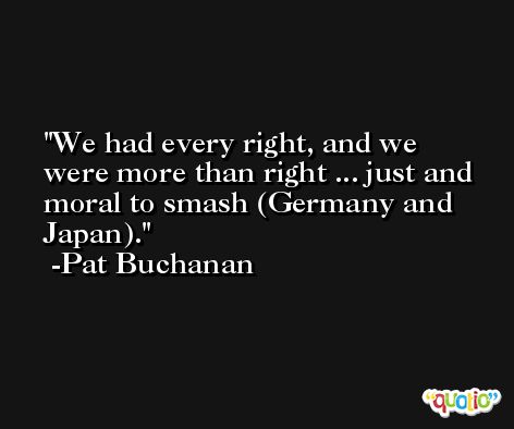 We had every right, and we were more than right ... just and moral to smash (Germany and Japan). -Pat Buchanan