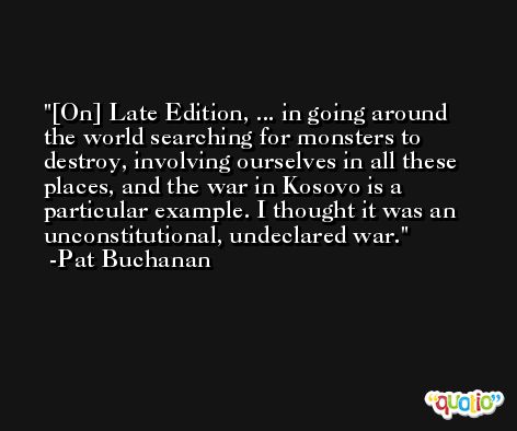 [On] Late Edition, ... in going around the world searching for monsters to destroy, involving ourselves in all these places, and the war in Kosovo is a particular example. I thought it was an unconstitutional, undeclared war. -Pat Buchanan