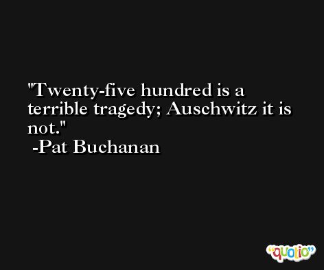 Twenty-five hundred is a terrible tragedy; Auschwitz it is not. -Pat Buchanan